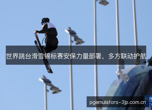世界跳台滑雪锦标赛安保力量部署，多方联动护航